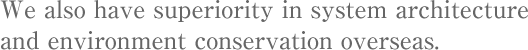 We also have superiority in system architecture and environment conservation overseas.